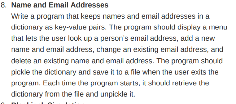 8. Name and Email Addresses
Write a program that keeps names and email addresses in a
dictionary as key-value pairs. The program should display a menu
that lets the user look up a person's email address, add a new
name and email address, change an existing email address, and
delete an existing name and email address. The program should
pickle the dictionary and save it to a file when the user exits the
program. Each time the program starts, it should retrieve the
dictionary from the file and unpickle it.
