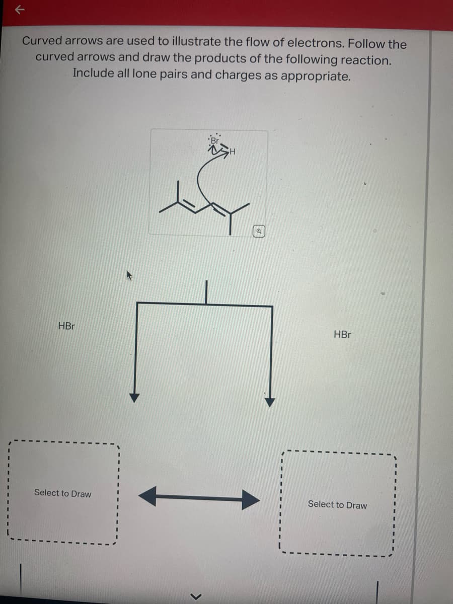 Curved arrows are used to illustrate the flow of electrons. Follow the
curved arrows and draw the products of the following reaction.
Include all lone pairs and charges as appropriate.
HBr
Select to Draw
H
C
>
HBr
Select to Draw