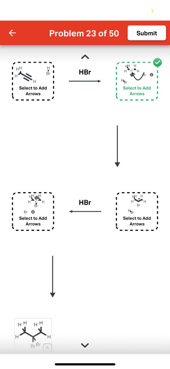 HH
н'
1
H
'Н
Select to Add I
Arrows
HH
HHH
H
Bre
Select to Add I
Arrows
Problem 23 of 50
HH
BrBr
H
HBr
HBr
H
Submit
Select to Add
Arrows
HH H
H
Br
H
HBr
Select to Add
Arrows