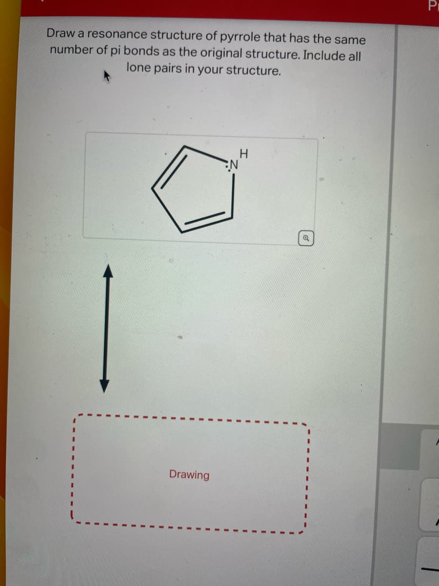 Draw a resonance structure of pyrrole that has the same
number of pi bonds as the original structure. Include all
lone pairs in your structure.
Drawing
N
H
Q
Pr