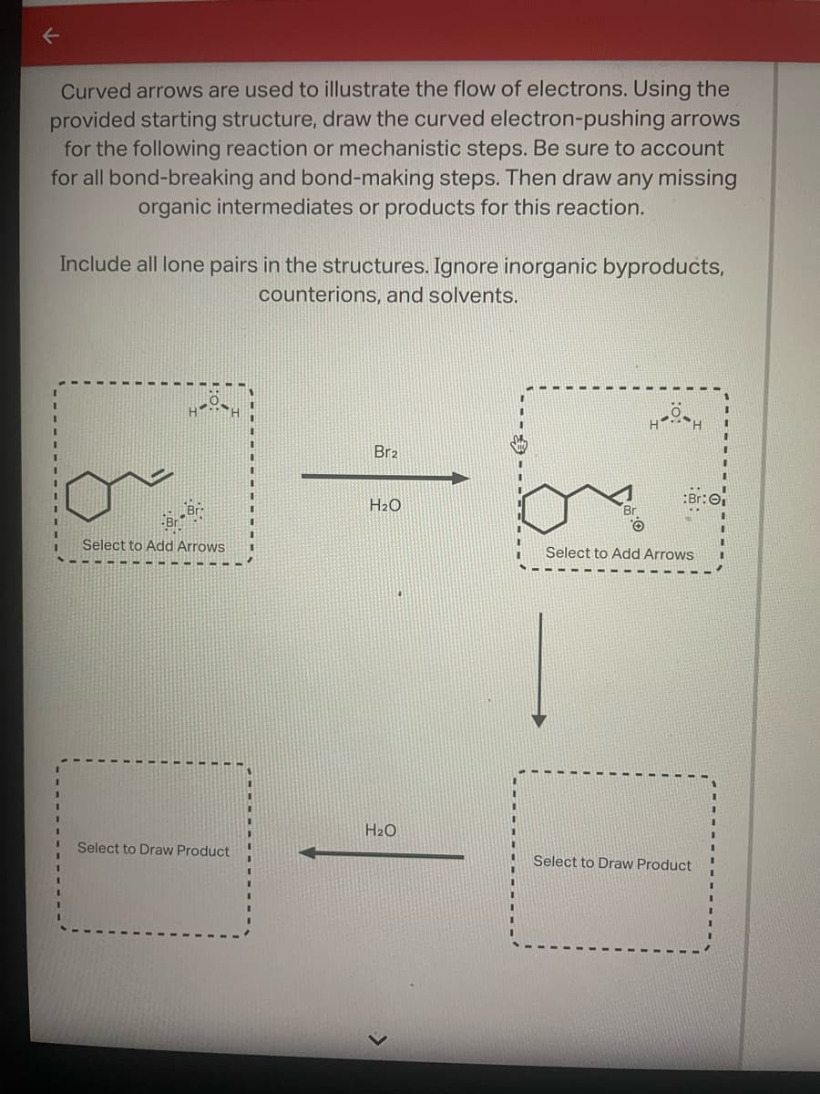 ←
Curved arrows are used to illustrate the flow of electrons. Using the
provided starting structure, draw the curved electron-pushing arrows
for the following reaction or mechanistic steps. Be sure to account
for all bond-breaking and bond-making steps. Then draw any missing
organic intermediates or products for this reaction.
Include all lone pairs in the structures. Ignore inorganic byproducts,
counterions, and solvents.
Select to Add Arrows
Select to Draw Product
Br2
H₂O
H₂O
HOH
Select to Add Arrows
Select to Draw Product