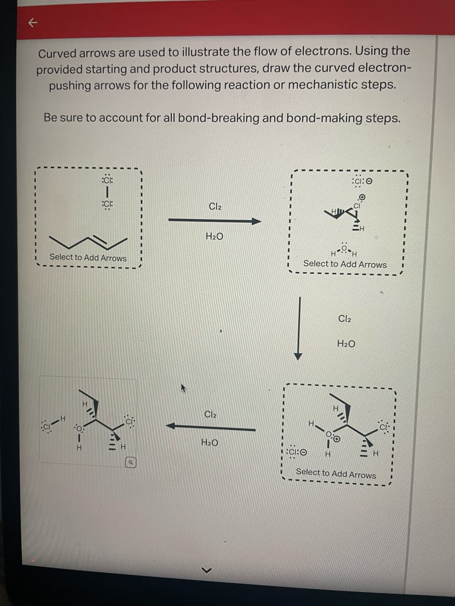 Curved arrows are used to illustrate the flow of electrons. Using the
provided starting and product structures, draw the curved electron-
pushing arrows for the following reaction or mechanistic steps.
Be sure to account for all bond-breaking and bond-making steps.
C-
Select to Add Arrows
O
:CI:
I
H
:CI:
Cl2
H₂O
Cl₂
H₂O
Select to Add Arrows
CI:O
H
CI:O
Cl₂
H₂O
Select to Add Arrows