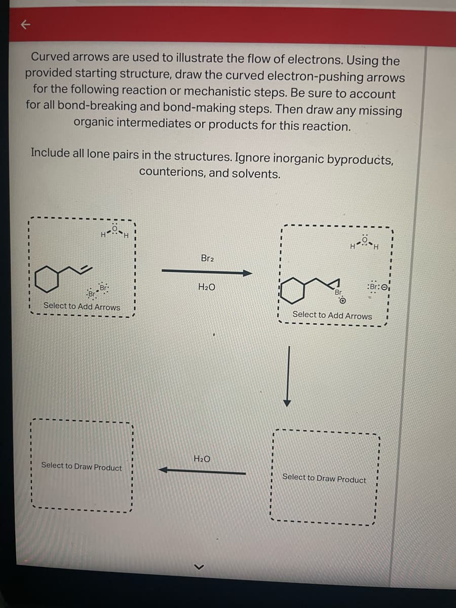 Curved arrows are used to illustrate the flow of electrons. Using the
provided starting structure, draw the curved electron-pushing arrows
for the following reaction or mechanistic steps. Be sure to account
for all bond-breaking and bond-making steps. Then draw any missing
organic intermediates or products for this reaction.
Include all lone pairs in the structures. Ignore inorganic byproducts,
counterions, and solvents.
H
Select to Add Arrows
Br-Br
11
Select to Draw Product
Br2
H₂O
H₂O
13
Br
HOSH
:Br: 0₁
Select to Add Arrows
Select to Draw Product