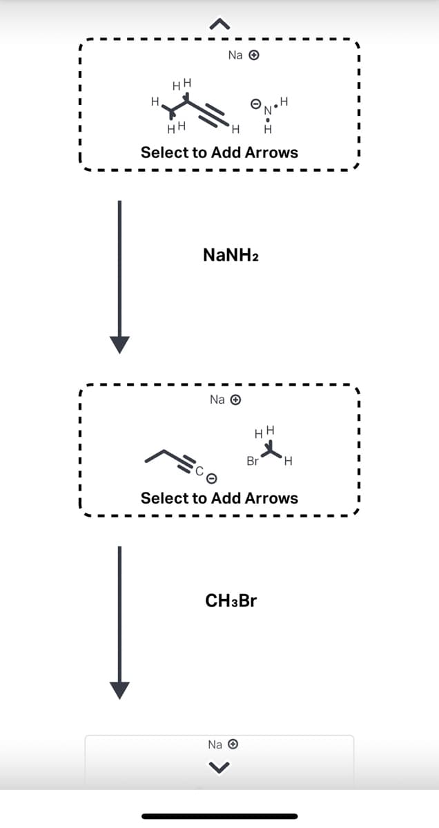 H
HH
Na →
HH
H H
Select to Add Arrows
NaNH2
Na →
HH
N
Select to Add Arrows
Na O
Br H
CH3Br