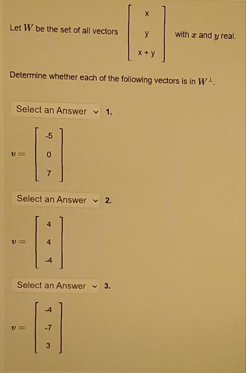 X
B
y
x+y
Determine whether each of the following vectors is in W¹.
Let W be the set of all vectors
Select an Answer ✓ 1.
-5
-8
V=
Select an Answer ✓ 2.
4
B
V=
Select an Answer 3.
4
-B
V=
-7
3
with x and y real.