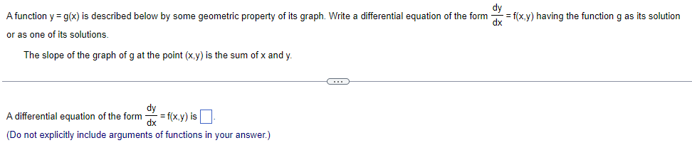 A function y = g(x) is described below by some geometric property of its graph. Write a differential equation of the form
or as one of its solutions.
The slope of the graph of g at the point (x,y) is the sum of x and y
A differential equation of the form
= f(x,y) is
dx
(Do not explicitly include arguments of functions in your answer.)
C
dy
=f(x,y) having the function g as its solution
dx