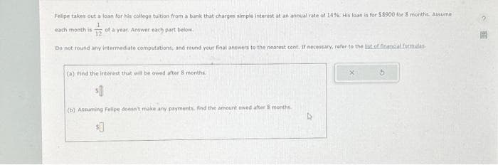 Felipe takes out a loan for his college tuition from a bank that charges simple interest at an annual rate of 14% His loan in for $8900 for 8 months. Assume
720
Do not round any intermediate computations, and round your final answers to the nearest cent. If necessary, refer to the list of financial formidas-
each month is
of a year. Answer each part below.
(a) Find the interest that will be owed after 8 months.
(b) Assuming Felipe doesn't make any payments, find the amount owed after 8 months
4