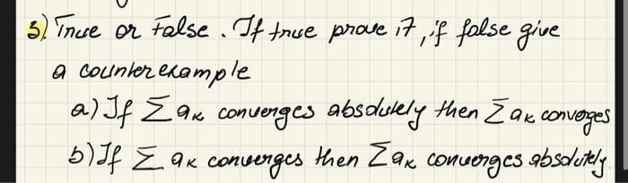 3) True or False. If true prove it, if false give
a counter example
a) If Σak convenges absolutely
Як
then Zak converges
5) Jf Zak converges then Zax converges absolutely.