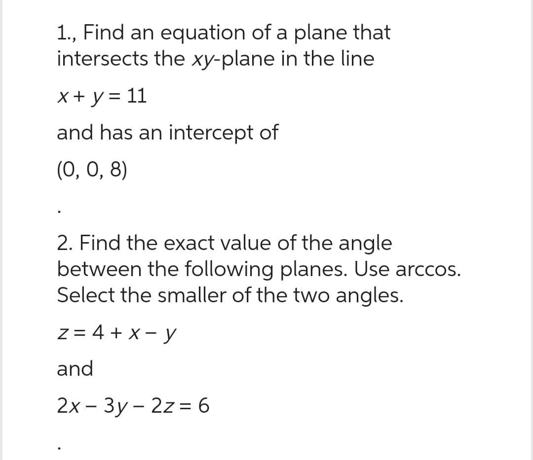 1., Find an equation of a plane that
intersects the xy-plane in the line
x + y = 11
and has an intercept of
(0, 0, 8)
2. Find the exact value of the angle
between the following planes. Use arccos.
Select the smaller of the two angles.
z = 4 + x - y
and
2x-3y2z = 6