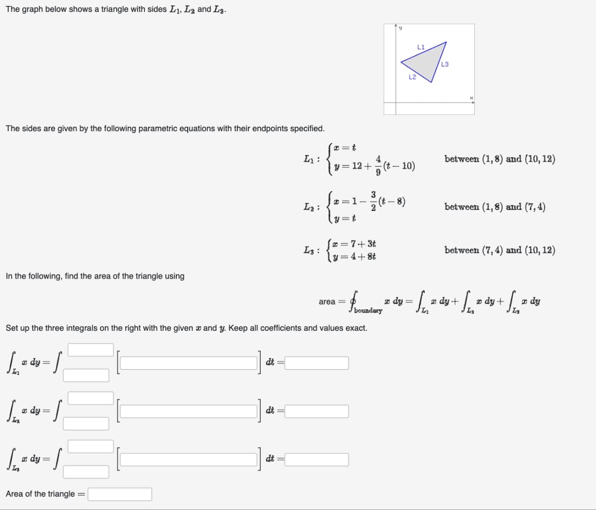 The graph below shows a triangle with sides L₁, L and L.
The sides are given by the following parametric equations with their endpoints specified.
In the following, find the area of the triangle using
1₁=4 = 1
dy
Lady-s
x dy =
1₁₂=dy=[
Area of the triangle =
—
dt =
dt
L₁:
dt =
L₂:
Set up the three integrals on the right with the given and y. Keep all coefficients and values exact.
L3:
x=t
y = 12 + (t-10)
9
3
#=1- (t - 8)
y=t
x= 7+3t
y=4+8t
area =
boundary
L2
z dy
=
L1
J In
20
L3
X
between (1,8) and (10, 12)
between (1,8) and (7,4)
between (7, 4) and (10, 12)
dy +
+ √². de
dy
x dy +
La