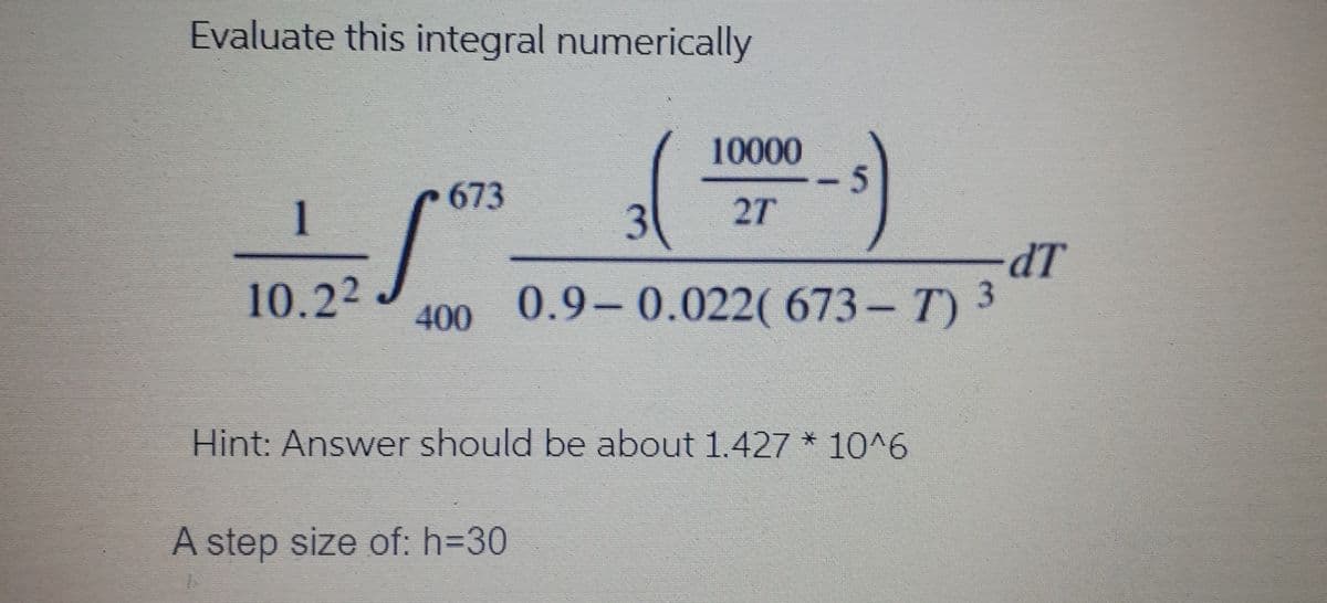 Evaluate this integral numerically
(-)
10000
673
1
3
27
dT
400 0.9-0.022( 673- T) 3
10.22
Hint: Answer should be about 1.427 * 10^6
A step size of: h=30
