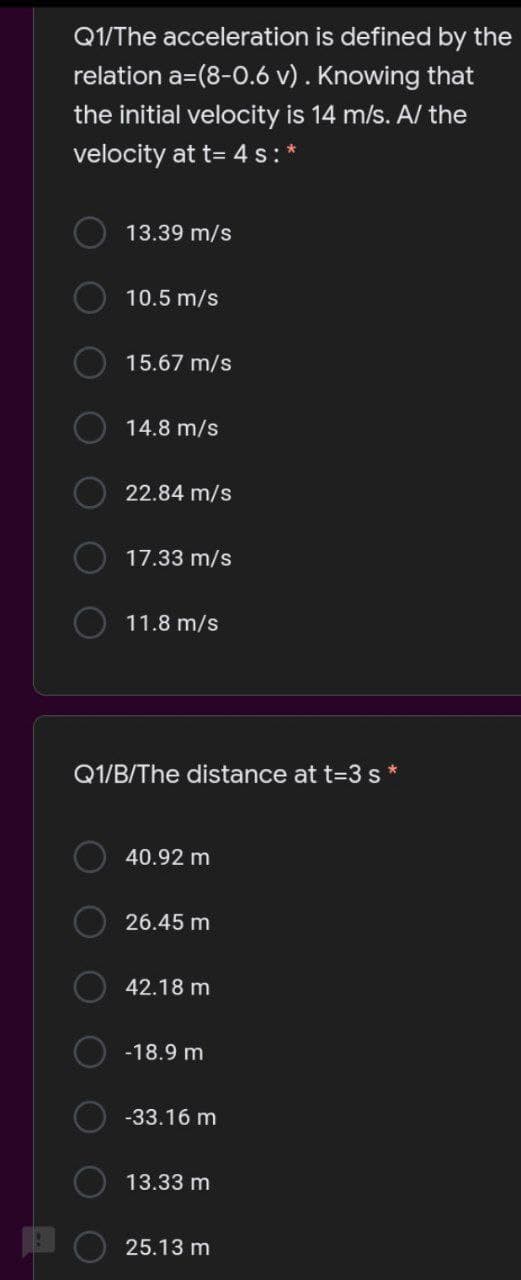 Q1/The acceleration is defined by the
relation a=(8-0.6 v) . Knowing that
the initial velocity is 14 m/s. A/ the
velocity at t= 4 s:
13.39 m/s
10.5 m/s
15.67 m/s
14.8 m/s
22.84 m/s
17.33 m/s
11.8 m/s
Q1/B/The distance at t=3 s*
40.92 m
26.45 m
42.18 m
-18.9 m
-33.16 m
13.33 m
25.13 m
