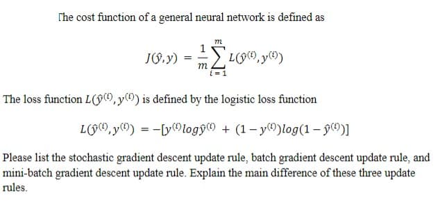 The cost function of a general neural network is defined as
J(ŷ,y) =
m
// [4 (9(0), y(1)
The loss function L(ŷ), y() is defined by the logistic loss function
Ly, y) = [ylogy) + (1-y)log (1 - ¹)]
Please list the stochastic gradient descent update rule, batch gradient descent update rule, and
mini-batch gradient descent update rule. Explain the main difference of these three update
rules.