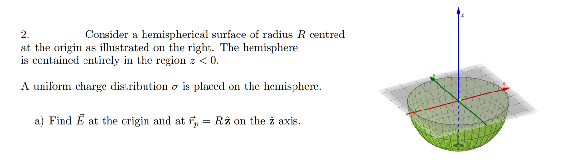 2.
Consider a hemispherical surface of radius R centred
at the origin as illustrated on the right. The hemisphere
is contained entirely in the region z < 0.
A uniform charge distribution o is placed on the hemisphere.
a) Find E at the origin and at r, = Rî on the î axis.
