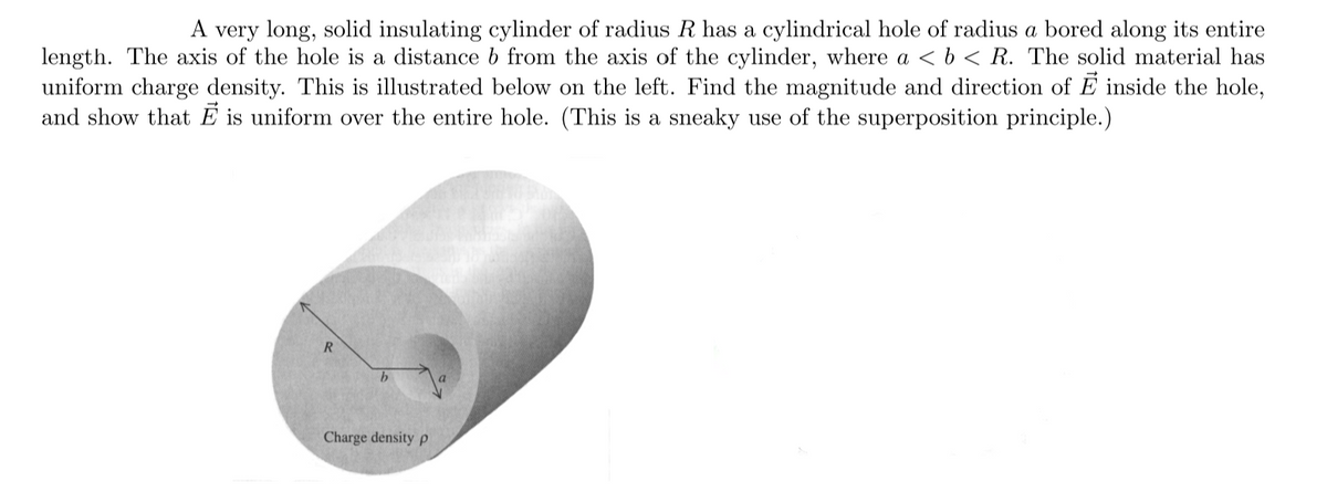 A very long, solid insulating cylinder of radius R has a cylindrical hole of radius a bored along its entire
length. The axis of the hole is a distance b from the axis of the cylinder, where a <b < R. The solid material has
uniform charge density. This is illustrated below on the left. Find the magnitude and direction of E inside the hole,
and show that E is uniform over the entire hole. (This is a sneaky use of the superposition principle.)
Charge density p
