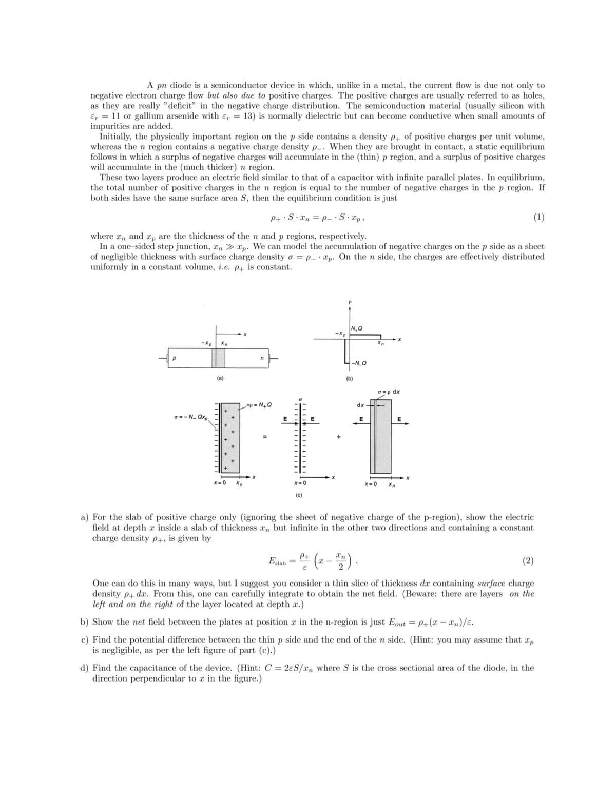 A pn diode is a semiconductor device in which, unlike in a metal, the current flow is due not only to
negative electron charge flow but also due to positive charges. The positive charges are usually referred to as holes,
as they are really "deficit" in the negative charge distribution. The semiconduction material (usually silicon with
Er = 11 or gallium arsenide with e,
impurities are added.
Initially, the physically important region on the p side contains a density p+ of positive charges per unit volume,
whereas the n region contains a negative charge density p-. When they are brought in contact, a static equilibrium
follows in which a surplus of negative charges will accumulate in the (thin) p region, and a surplus of positive charges
will accumulate in the (much thicker) n region.
These two layers produce an electric field similar to that of a capacitor with infinite parallel plates. In equilibrium,
the total number of positive charges in the n region is equal to the number of negative charges in the p region. If
both sides have the same surface area S, then the equilibrium condition is just
13) is normally dielectric but can become conductive when small amounts of
%3D
P+ S. Xn = p- · S. xp,
(1)
where xn and xp are the thickness of the n and p regions, respectively.
In a one sided step junction, xn > xp. We can model the accumulation of negative charges on the p side as a sheet
of negligible thickness with surface charge density o = p_ · Xp. On the n side, the charges are effectively distributed
uniformly in a constant volume, i.e. p+ is constant.
N.Q
-Xp
-Xp
--N_Q
(a)
(b)
O =p dx
+p = N+Q
dx
o = - N. Qxp.
E
E
E
X=0
X = 0
X = 0
(c)
a) For the slab of positive charge only (ignoring the sheet of negative charge of the p-region), show the electric
field at depth x inside a slab of thickness rn but infinite in the other two directions and containing a constant
charge density P+, is given by
(- - ).
Pt
Xn
Eslab
(2)
%3D
One can do this in many ways, but I suggest you consider a thin slice of thickness dæ containing surface charge
density p+ dx. From this, one can carefully integrate to obtain the net field. (Beware: there are layers on the
left and on the right of the layer located at depth x.)
b) Show the net field between the plates at position a in the n-region is just Eout = P+(x – xn)/e.
%3D
c) Find the potential difference between the thin p side and the end of the n side. (Hint: you may assume that
is negligible, as per the left figure of part (c).)
X'p
d) Find the capacitance of the device. (Hint: C = 2eS/xn where S is the cross sectional area of the diode, in the
direction perpendicular to x in the figure.)
%3D
III 14 IIIIIIIII
