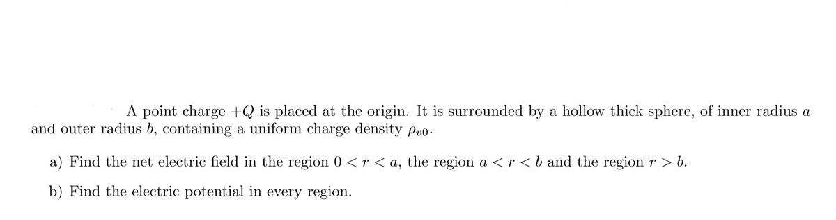 A point charge +Q is placed at the origin. It is surrounded by a hollow thick sphere, of inner radius a
and outer radius b, containing a uniform charge density Pvo.
a) Find the net electric field in the region 0 < r < a, the region a < r < b and the region r > b.
b) Find the electric potential in every region.
