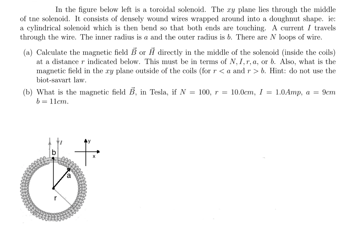 In the figure below left is a toroidal solenoid. The xy plane lies through the middle
of tne solenoid. It consists of densely wound wires wrapped around into a doughnut shape. ie:
a cylindrical solenoid which is then bend so that both ends are touching. A current I travels
through the wire. The inner radius is a and the outer radius is b. There are N loops of wire.
(a) Calculate the magnetic field B or H directly in the middle of the solenoid (inside the coils)
at a distancer indicated below. This must be in terms of N, I,r, a, or b. Also, what is the
magnetic field in the xy plane outside of the coils (for r < a and r > b. Hint: do not use the
biot-savart law.
(b) What is the magnetic field B, in Tesla, if N = 100, r =
b = 11cm.
10.0ст, I — 1.0Aтp, а —
9ст
