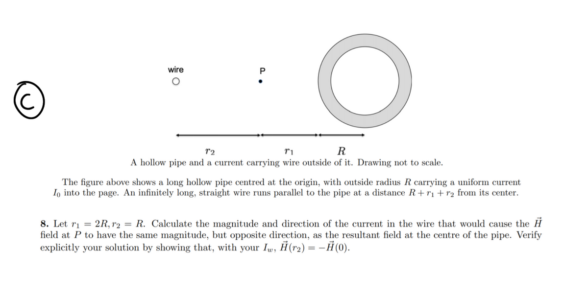 wire
P
r2
ri
R
A hollow pipe and a current carrying wire outside of it. Drawing not to scale.
The figure above shows a long hollow pipe centred at the origin, with outside radius R carrying a uniform current
Io into the page. An infinitely long, straight wire runs parallel to the pipe at a distance R+rı+r2 from its center.
8. Let ri
2R, r2
R. Calculate the magnitude and direction of the current in the wire that would cause the H
field at P to have the same magnitude, but opposite direction, as the resultant field at the centre of the pipe. Verify
explicitly your solution by showing that, with your Iw, Ĥ(r2) = –Ħ(0).
