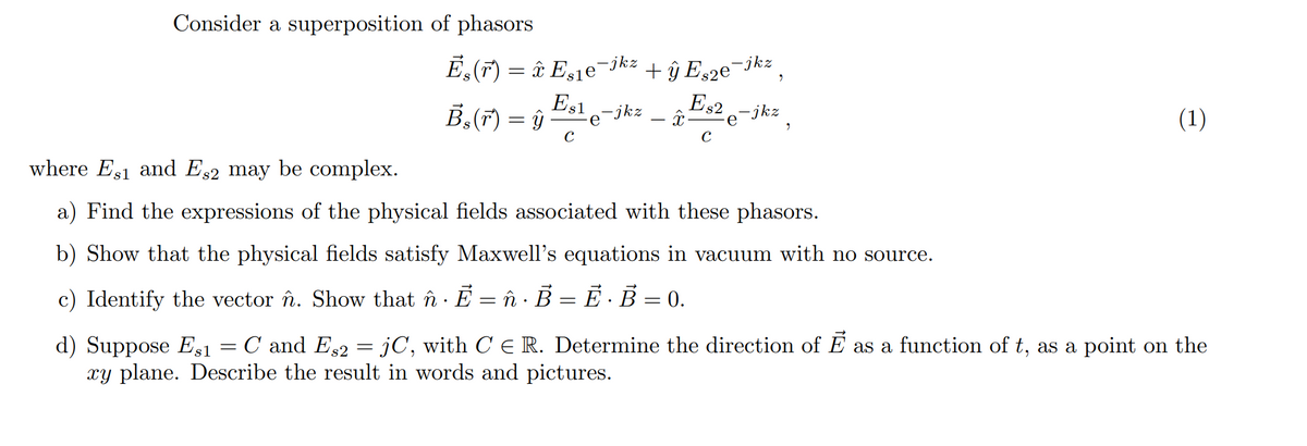 Consider a superposition of phasors
E,(F) = â E,jejkz .
+ ŷ Es2e¬jkz
Es2 -jkz
B,(F) = ŷ
Es1-jkz
(1)
е
where Es1 and Es2 may be complex.
a) Find the expressions of the physical fields associated with these phasors.
b) Show that the physical fields satisfy Maxwell's equations in vacuum with no source.
c) Identify the vector în. Show that în · E = î B = È · B = 0.
C and Es2
jC, with C E R. Determine the direction of E as a function of t, as a point on the
d) Suppose Es1
xy plane. Describe the result in words and pictures.
