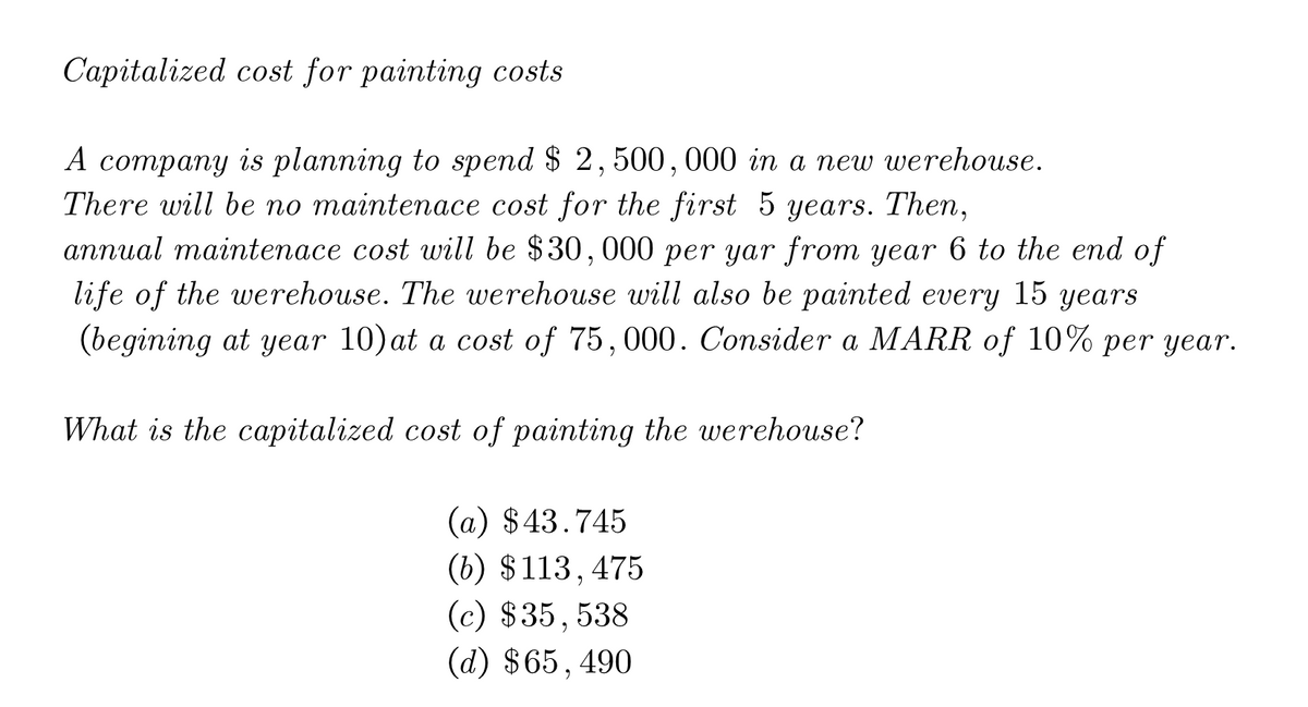 Capitalized cost for painting costs
А сотраny is planning to spend $ 2, 500, 000 in a nеw werehouse.
There will be no maintenace cost for the first 5 years. Then,
aппиal mainteпасe сost will be $30, 000 per yar from year 6 to the end of
life of the werehouse. The werehouse will also be painted every
(begining at year 10)at a cost of 75,000. Consider a MARR of 10% per year.
15
years
What is the capitalized cost of painting the werehouse?
(а) $43.745
(b) $113,475
(c) $35,538
(d) $65,490
