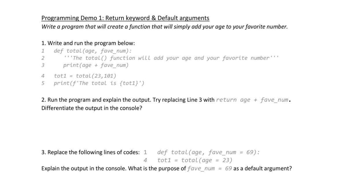 Programming Demo 1: Return keyword & Default arguments
Write a program that will create a function that will simply add your age to your favorite number.
1. Write and run the program below:
1
def total (age, fave_num):
2
"The total () function will add your age and your favorite number¹¹¹
print (age + fave_num)
3
4
tot1 = total (23, 101)
5 print (f'The total is {tot1}')
2. Run the program and explain the output. Try replacing Line 3 with return age + fave_num.
Differentiate the output in the console?
69):
def total (age, fave_num
tot1 = total (age 23)
Explain the output in the console. What is the purpose of fave_num = 69 as a default argument?
3. Replace the following lines of codes: 1
4
=