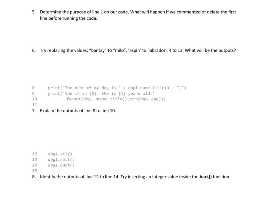 5. Determine the purpose of line 1 on our code. What will happen if we commented or delete the first
line before running the code.
6. Try replacing the values: "bantay" to "milo", 'aspin' to 'labrador', 4 to 13. What will be the outputs?
8
9
print('The name of my dog is + dog1.name.title() + ".")
print('She is an {0}. She is {1} years old.'
.format (dog1.breed.title(), str (dog1.age)))
10
11
7. Explain the outputs of line 8 to line 10.
dog1.sit()
dog1.roll()
dog1.bark()
12
13
14
15
8. Identify the outputs of line 12 to line 14. Try inserting an integer value inside the bark() function.