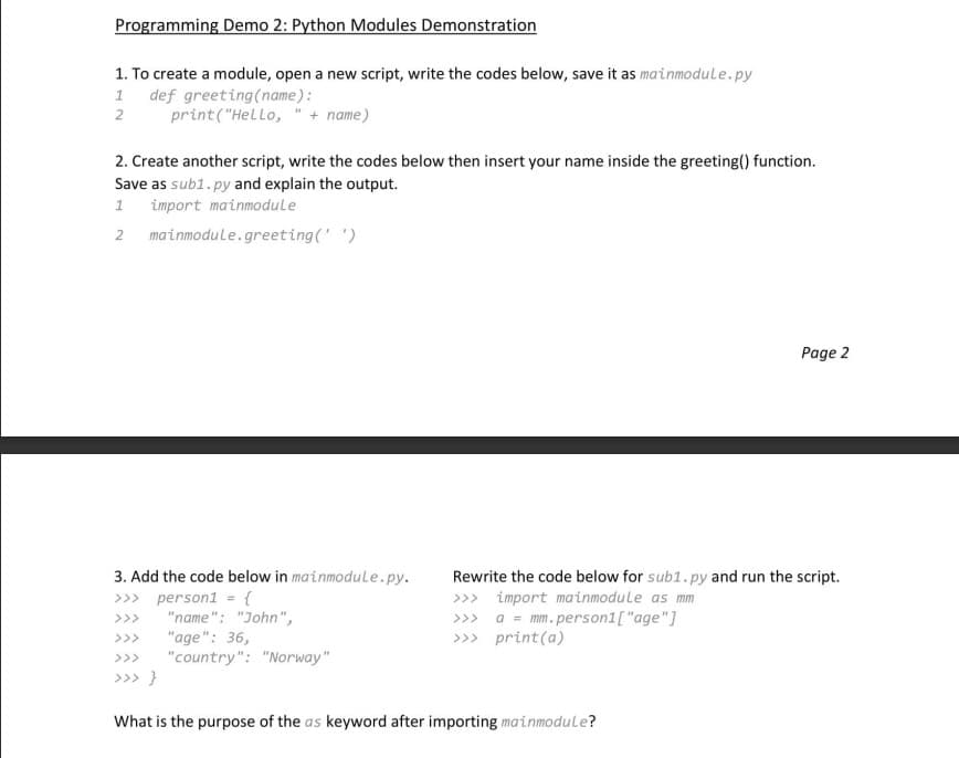 Programming Demo 2: Python Modules Demonstration
1. To create a module, open a new script, write the codes below, save it as mainmodule.py
1 def greeting (name):
2
print("Hello,
+ name)
2. Create another script, write the codes below then insert your name inside the greeting() function.
Save as sub1.py and explain the output.
1
import mainmodule
2 mainmodule.greeting(' ')
3. Add the code below in mainmodule.py.
>>>
person1 = {
>>>
"name": "John",
"age": 36,
"country": "Norway"
>>> }
Page 2
Rewrite the code below for sub1.py and run the script.
import mainmodule as mm
>>> a = mm. person1["age"]
>>>print(a)
What is the purpose of the as keyword after importing mainmodule?