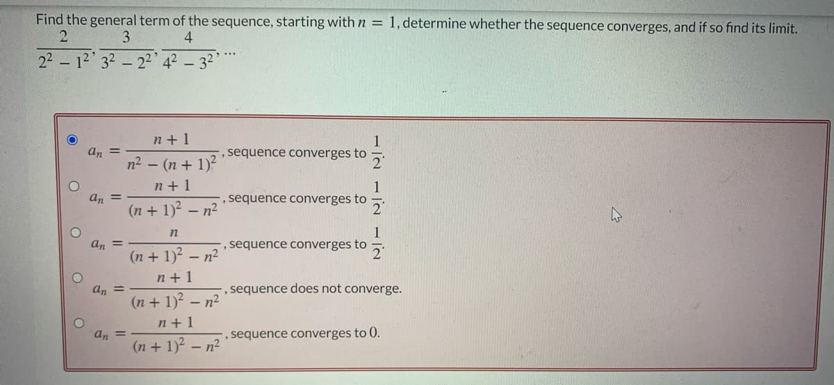 Find the general term of the sequence, starting with n = 1, determine whether the sequence converges, and if so find its limit.
3
4
22 – 12' 32 – 22 42 - 32
n + 1
1
, sequence converges to
an =
n2 - (n + 1)?
n +1
1
, sequence converges to
an =
(n + 1)2 - n2
an =
(n + 1)? – n2
, sequence converges to
n+ 1
an =
, sequence does not converge.
(n + 1)? – n²
n+ 1
sequence converges to 0.
an =
(n + 1)? – n2
1/2
