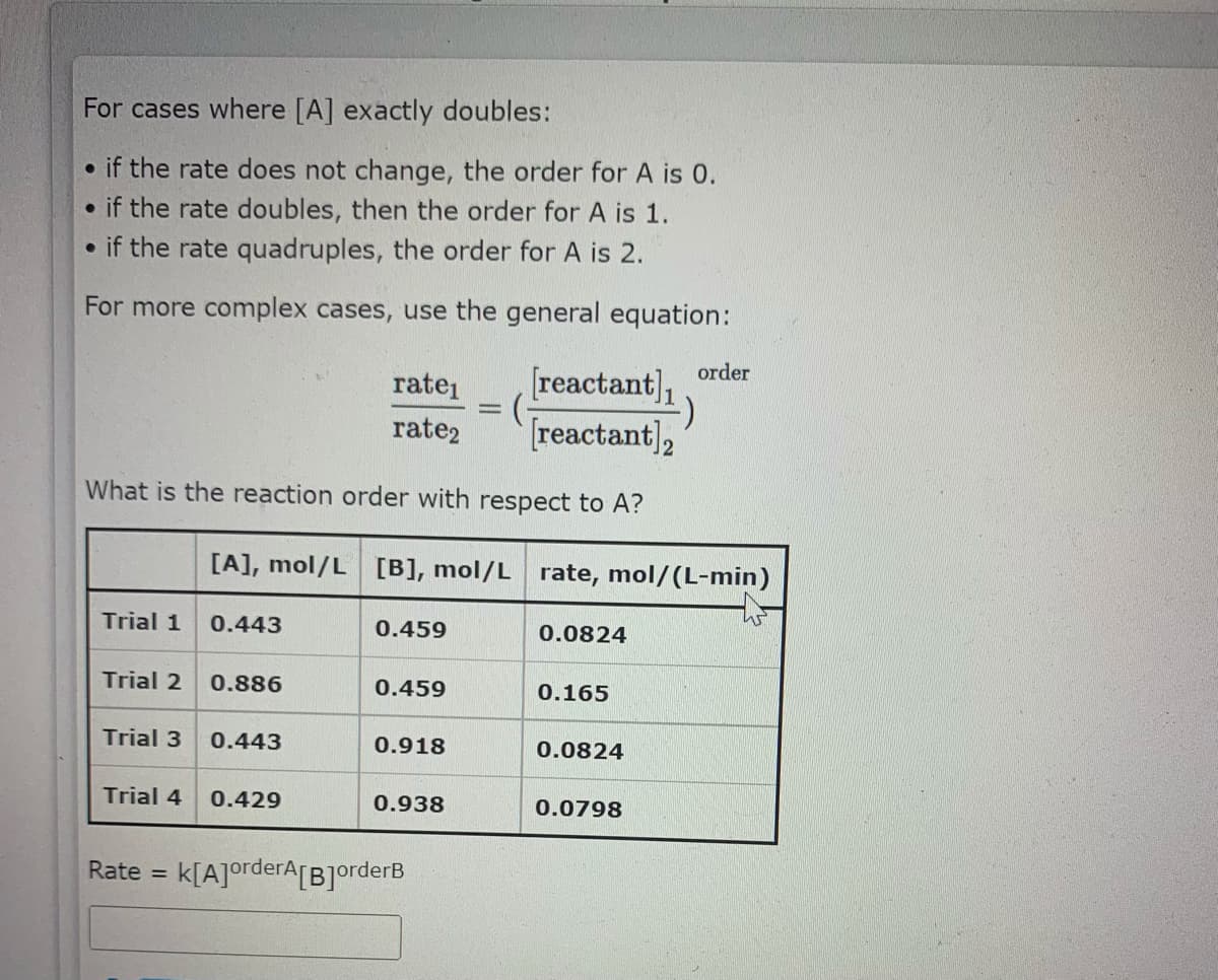 For cases where [A] exactly doubles:
• if the rate does not change, the order for A is 0.
• if the rate doubles, then the order for A is 1.
if the rate quadruples, the order for A is 2.
For more complex cases, use the general equation:
order
[reactant],
[reactant],
ratei
rate2
What is the reaction order with respect to A?
[A], mol/L [B], mol/L rate, mol/(L-min)
Trial 1
0.443
0.459
0.0824
Trial 2
0.886
0.459
0.165
Trial 3
0.443
0.918
0.0824
Trial 4
0.429
0.938
0.0798
Rate =
k[A]orderA[B]orderB
