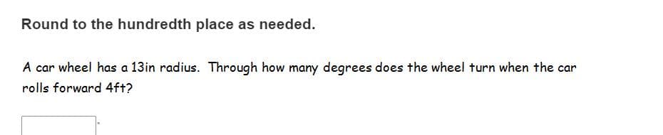 Round to the hundredth place as needed.
A car wheel has a 13in radius. Through how many degrees does the wheel turn when the car
rolls forward 4f+?
