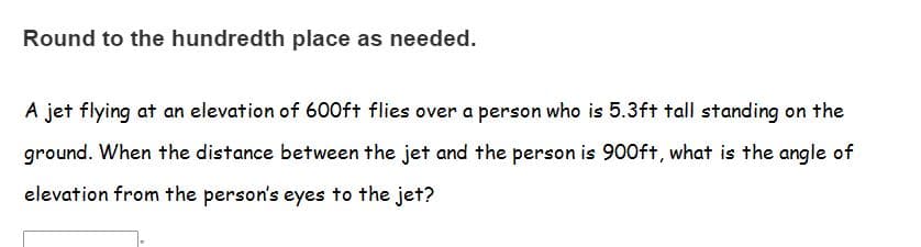 Round to the hundredth place as needed.
A jet flying at an elevation of 600ft flies over a person who is 5.3ft tall standing on the
ground. When the distance between the jet and the person is 900ft, what is the angle of
elevation from the person's eyes to the jet?
