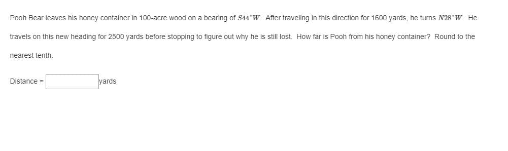 Pooh Bear leaves his honey container in 100-acre wood on a bearing of S44°W. After traveling in this direction for 1600 yards, he turns N28°W. He
travels on this new heading for 2500 yards before stopping to figure out why he is still lost. How far is Pooh from his honey container? Round to the
nearest tenth.
Distance =
yards
