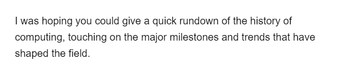 I was hoping you could give a quick rundown of the history of
computing, touching on the major milestones and trends that have
shaped the field.