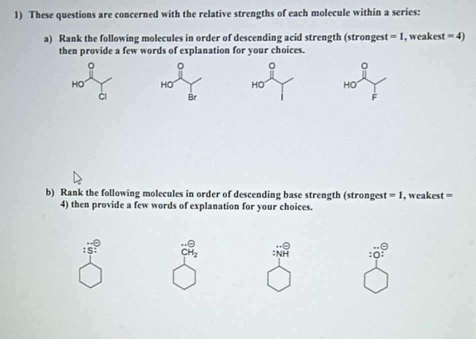 1) These questions are concerned with the relative strengths of each molecule within a series:
a) Rank the following molecules in order of descending acid strength (strongest = 1, weakest=4)
then provide a few words of explanation for your choices.
%3D
но
HO
HO
HO
Br
F
b) Rank the following molecules in order of descending base strength (strongest = 1, weakest =
4) then provide a few words of explanation for your choices.
..e
CH2
:NH
:0:
