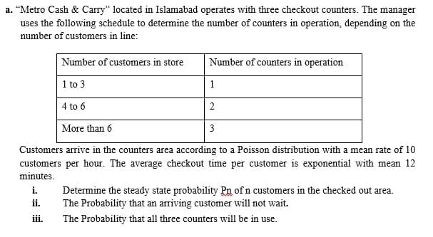 a. “Metro Cash & Carry" located in Islamabad operates with three checkout counters. The manager
uses the following schedule to determine the number of counters in operation, depending on the
number of customers in line:
Number of customers in store
Number of counters in operation
1 to 3
1
4 to 6
2
More than 6
3
Customers arrive in the counters area according to a Poisson distribution with a mean rate of 10
customers per hour. The average checkout time per customer is exponential with mean 12
minutes.
i.
Determine the steady state probability Pn of n customers in the checked out area.
The Probability that an arriving customer will not wait.
ii.
ii.
The Probability that all three counters will be in use.
