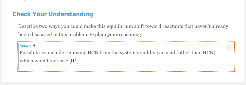 Check Your Understanding
Describe two ways you could make this equilibrium shift toward reactants that haven't already
been discussed in this problem. Explain your reasoning.
Answer
Possibilities include removing HCN from the system or adding an acid (other than HCN),
which would increase [H+].
