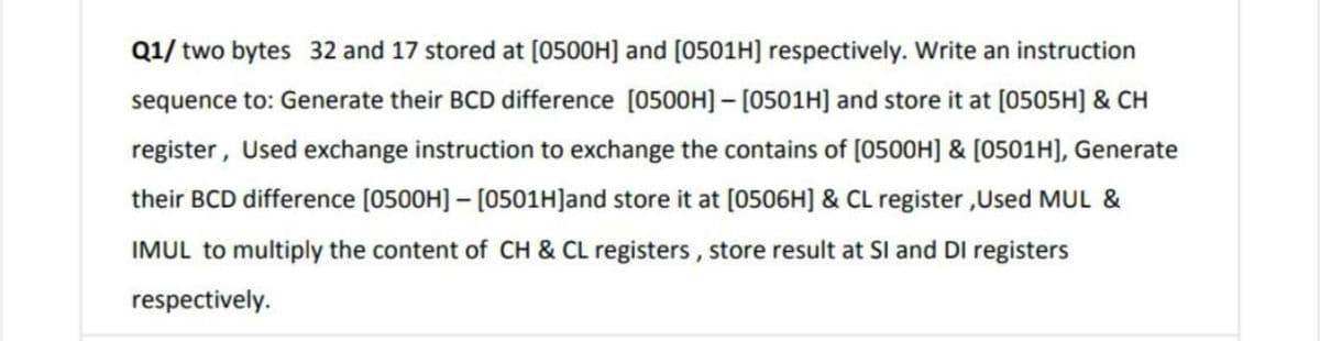 Q1/ two bytes 32 and 17 stored at [0500H] and [0501H] respectively. Write an instruction
sequence to: Generate their BCD difference [0500H] - [0501H] and store it at [0505H] & CH
register, Used exchange instruction to exchange the contains of (0500H] & [0501H], Generate
their BCD difference [0500H] – [0501H]and store it at [0506H] & CL register ,Used MUL &
IMUL to multiply the content of CH & CL registers, store result at SI and DI registers
respectively.
