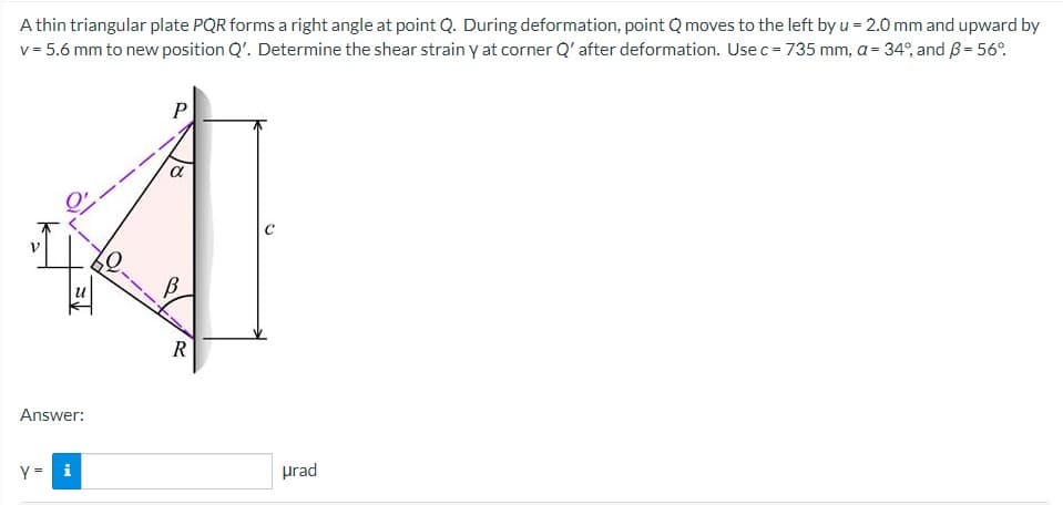 A thin triangular plate PQR forms a right angle at point Q. During deformation, point Q moves to the left by u = 2.0 mm and upward by
v = 5.6 mm to new position Q'. Determine the shear strain y at corner Q' after deformation. Use c = 735 mm, a = 34°, and B = 56°
II
↑=
Answer:
Y = i
R
urad