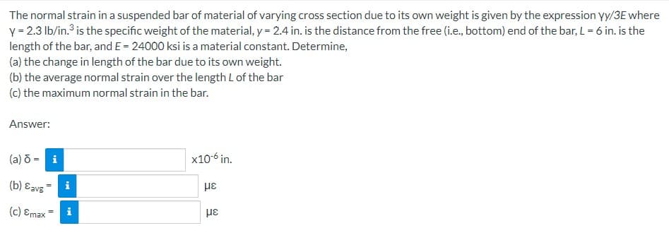 The normal strain in a suspended bar of material of varying cross section due to its own weight is given by the expression yy/3E where
y = 2.3 lb/in.³ is the specific weight of the material, y = 2.4 in. is the distance from the free (i.e., bottom) end of the bar, L = 6 in. is the
length of the bar, and E= 24000 ksi is a material constant. Determine,
(a) the change in length of the bar due to its own weight.
(b) the average normal strain over the length L of the bar
(c) the maximum normal strain in the bar.
Answer:
(a) d = i
(b) avg
(c) Emax
||
MI
Mi
x10-6 in.
με
με