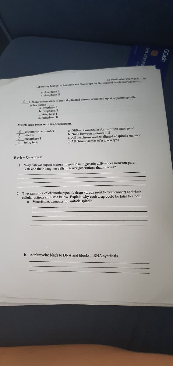 St. Paul University Manila 18
Laboratory Manual in Anatomy and Physiology for Nursing and Psychology Students
e. Anaphase
d. Anaphase II
9. Sister chromatids of each duplicated chromosome end up at opposite spindle
poles during
a. Prophase I
b. Prophase II
c. Anaphase I
d. Anaphase I
Match each term with its description.
D chromosome number
A alleles
T metaphase I
Binterphase
a. Different molecular forms of the same gene
b. None between meiosis I, II
c. All the chromosomes aligned at spindle equator
d. All
1osomes of a given type
Review Questions:
1. Why can we expect meiosis to give rise to genctic differences between parent
cells and their daughter cells in fewer generations than mitosis?
2. Two examples of chemotherapcutic drugs (drugs used to treat cancer) and their
cellular actions are listed below. Explain why cach drug could be fatal to a cell.
Vincristine: damages the mitotic spindle
a.
b. Adriamycin: binds to DNA and blocks mRNA synthesis
GCash
S496 270
