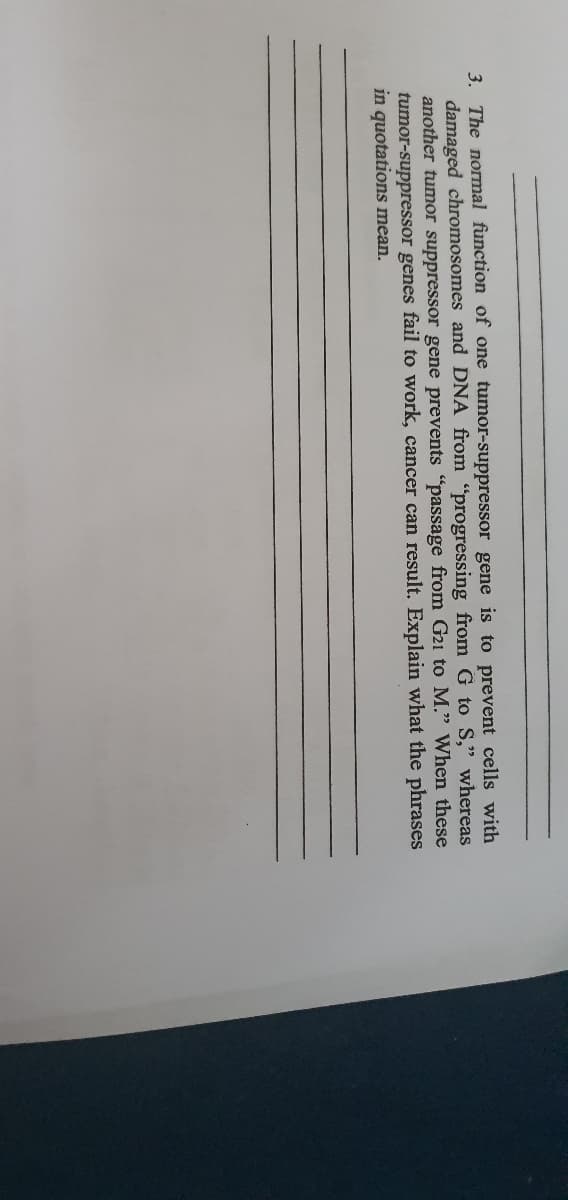 3. The normal function of one tumor-suppressor gene is to prevent cells with
damaged chromosomes and DNA from "progressing from G to S," whereas
another tumor suppressor gene prevents "passage from G21 to M." When these
tumor-suppressor genes fail to work, cancer can result. Explain what the phrases
in quotations mean.
