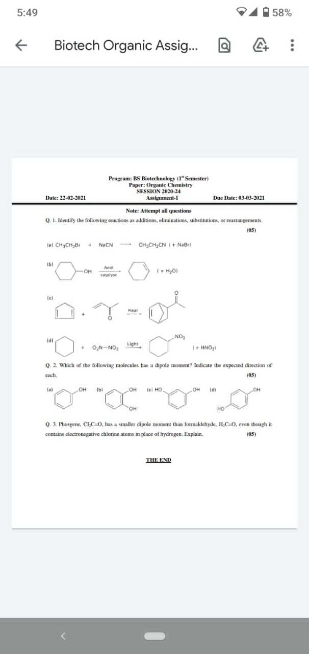 5:49
1 58%
Biotech Organic Assig...
Program: BS Biotechnology (1" Semester)
Paper: Organic Chemistry
SESSION 2020-24
Assignment-I
Date: 22-02-2021
Due Date: 03-03-2021
Note: Attempt all questions
Q. 1. Identify the following reactions as additions, eliminations, substitutions, or rearrangements.
(05)
lal CH3CH2BI + NACN
CH3CH2CN I + NaBri
Ib)
Ibl
Acid
OH
GAtalyst
Heat
NO,
"O
(d)
Light
O,N-NO,
(+ HNO
,
Q. 2. Which of the following molecules has a dipole mIOment? Indicate the expected direction of
each.
(05)
fa)
(bi
lel HO.
(d)
OH
HO.
HO
Q. 3. Phosgene, CIC-0, has a smaller dipole moment than formaldeıyde, H;C=0, even though it
contains electronegative chlorine atoms in place of hydrogen. Explain.
(05)
THE END
