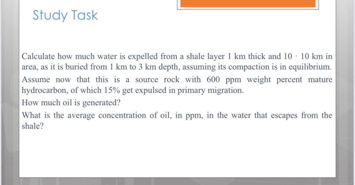 Study Task
Calculate how much water is expelled from a shale layer 1 km thick and 10 · 10 km in
area, as it is buried from 1 km to 3 km depth, assuming its compaction is in equilibrium.
Assume now that this is a source rock with 600 ppm weight percent mature
|hydrocarbon, of which 15% get expulsed in primary migration.
How much oil is generated?
What is the average concentration of oil, in ppm, in the water that escapes from the
shale?
