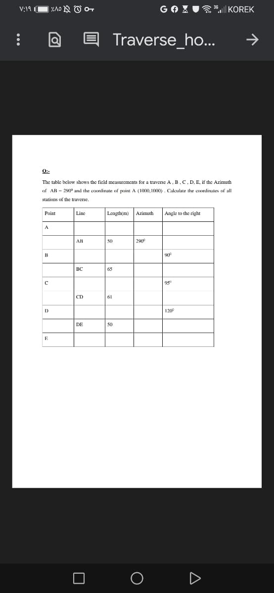 V;19 |
ZAO N O o
GOX U
| KOREK
Traverse_ho...
0:-
The table below shows the ficld measurements for a traverse A, B.C. D, E, if the Azimuth
of AB = 290" and the coordinate of point A (1000, 1000) . Calculate the coordinates of all
stations of the traverse.
Point
Line
Length(m)
Azimuth
Angle to the right
A
AB
50
290
B
90
BC
65
95
CD
61
D
120
DE
50
E
A
