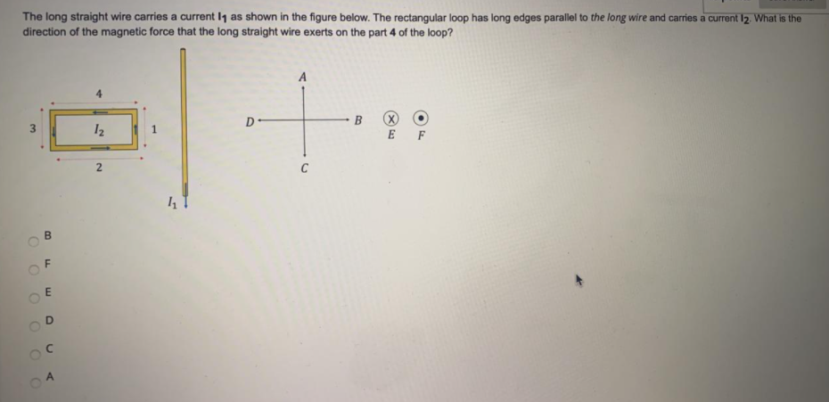 The long straight wire carries a current I1 as shown in the figure below. The rectangular loop has long edges parallel to the long wire and carries a current I2. What is the
direction of the magnetic force that the long straight wire exerts on the part 4 of the loop?
A
12
E F
B.
O O O OO0
