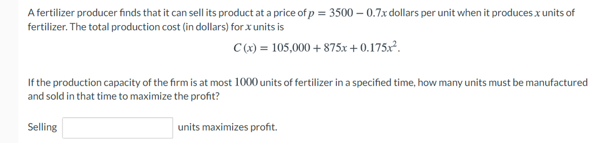 A fertilizer producer finds that it can sell its product at a price of p = 3500 – 0.7x dollars per unit when it produces x units of
fertilizer. The total production cost (in dollars) for x units is
C (x) = 105,000 + 875x + 0.175x².
If the production capacity of the firm is at most 1000 units of fertilizer in a specified time, how many units must be manufactured
and sold in that time to maximize the profit?
Selling
units maximizes profit.
