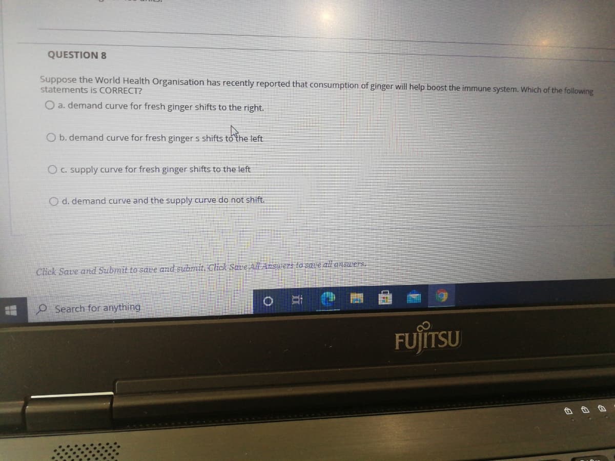 QUESTION 8
Suppose the World Health Organisation has recently reported that consumption of ginger will help boost the immune system. Which of the following
statements is CORRECT?
O a. demand curve for fresh ginger shifts to the right.
O b. demand curve for fresh ginger s shifts to the left
O C. supply curve for fresh ginger shifts to the left
O d. demand curve and the supply curve do not shift.
Click Save and Submit to save and submit, Click Save All Answers to save all answers.
O Search for anything
FUJITSU
近
