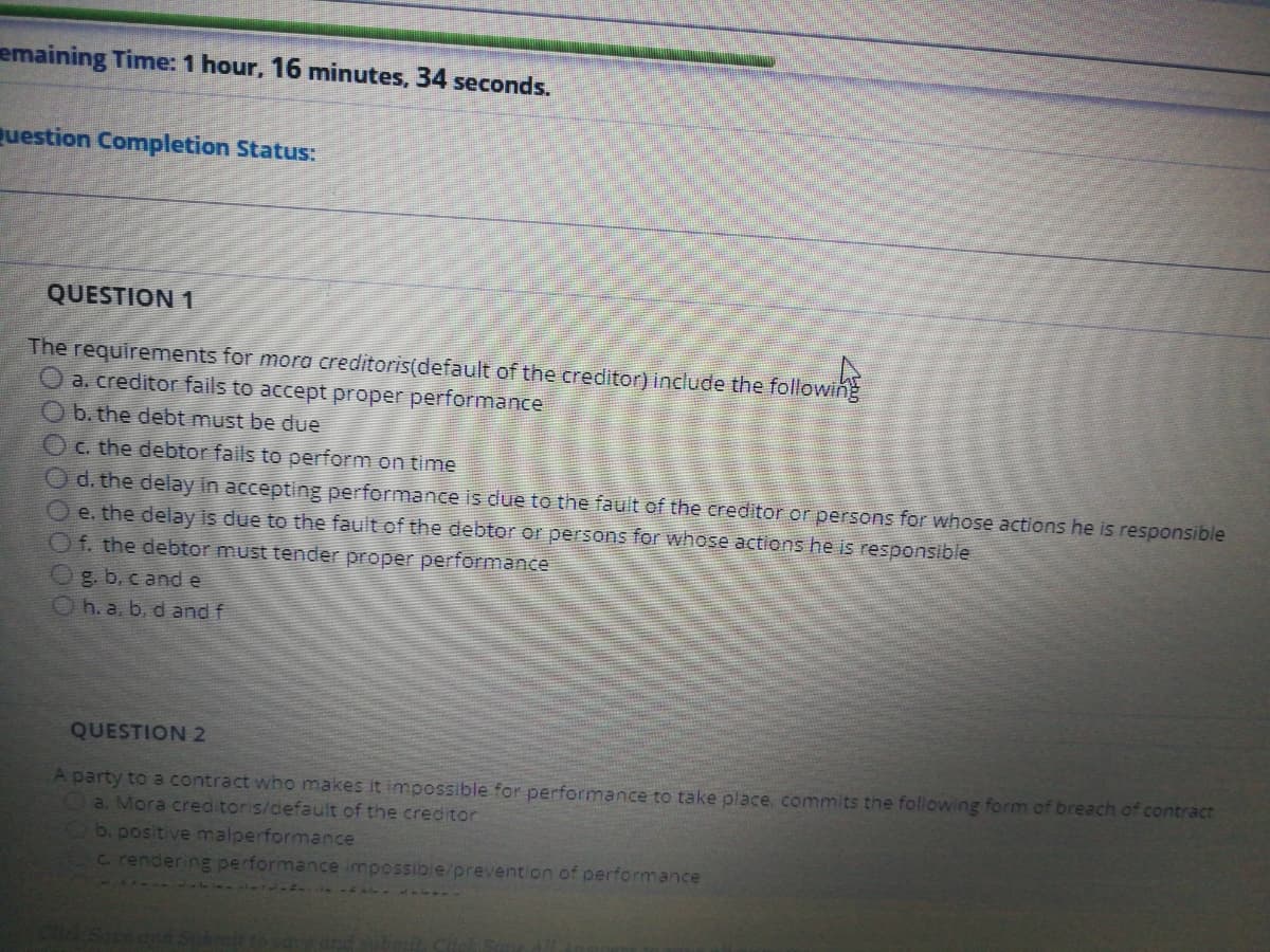 emaining Time: 1 hour, 16 minutes, 34 seconds.
Question Completion Status:
QUESTION 1
The requirements for mora creditoris(default of the creditor) include the following
O a. creditor fails to accept proper performance
b. the debt must be due
O C. the debtor fails to perform on time
O d. the delay in accepting performance is due to the fault of the creditor or persons for whose actions he is responsible
O e. the delay is due to the fault of the debtor or persons for whose actions he is responsible
Of. the debtor must tender proper performance
g. b. c and e
h. a, b, d and f
QUESTION 2
A party to a contract who makes it impossible for performance to take place, commits the following form of breach of contract
a. Mora creditoris/default of the creditor
b. positive malperformance
C. rendering performance impossible/prevention of performance
