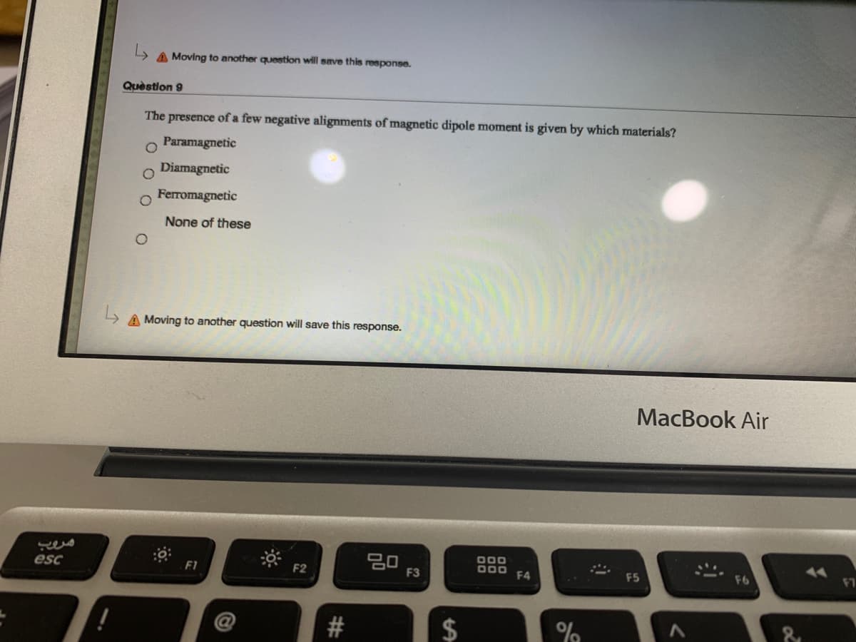 A Moving to another question will save this response.
Question 9
The presence of a few negative alignments of magnetic dipole moment is given by which materials?
Paramagnetic
Diamagnetic
Ferromagnetic
None of these
A Moving to another question will save this response.
MacBook Air
20
000
esc
F2
F3
F4
F5
2#
%
%24
